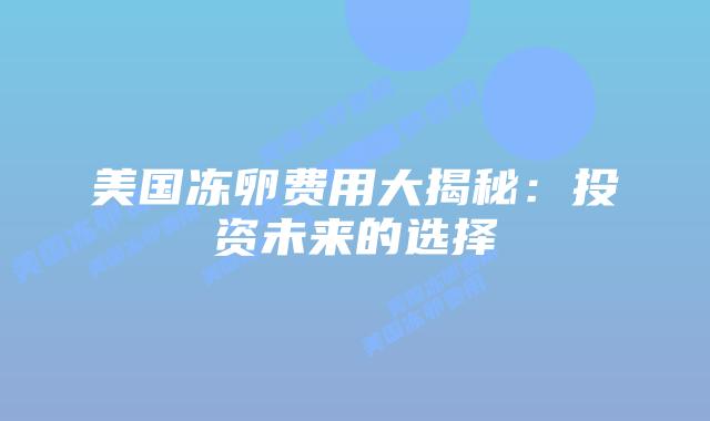 美国冻卵费用大揭秘:投资未来的选择插图 美国冻卵费用大揭秘:投资未来的选择