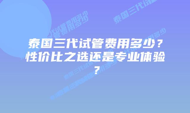 泰国三代试管费用多少？性价比之选还是专业体验？