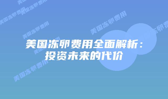 美国冻卵费用全面解析:投资未来的代价插图 美国冻卵费用全面解析:投资未来的代价