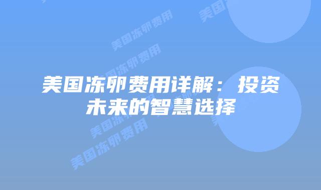美国冻卵费用详解:投资未来的智慧选择插图 美国冻卵费用详解:投资未来的智慧选择