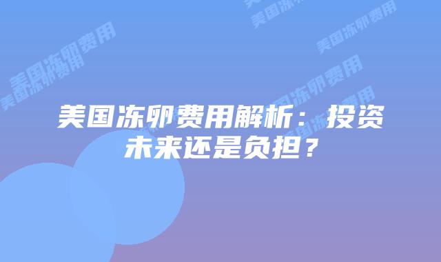 美国冻卵费用解析：投资未来还是负担？