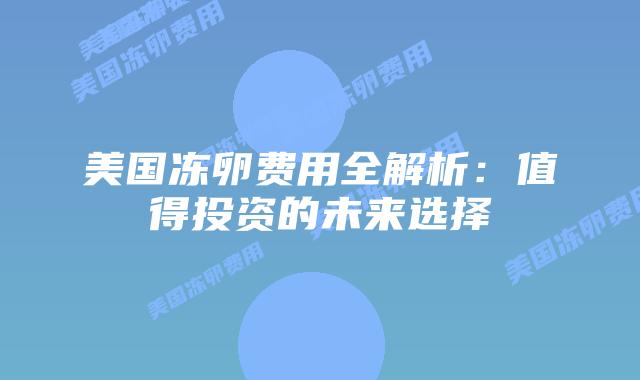 美国冻卵费用全解析:值得投资的未来选择插图 美国冻卵费用全解析:值得投资的未来选择