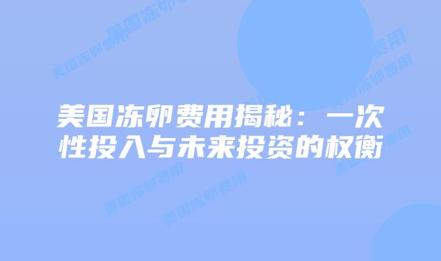 美国冻卵费用揭秘:一次性投入与未来投资的权衡插图 美国冻卵费用揭秘:一次性投入与未来投资的权衡