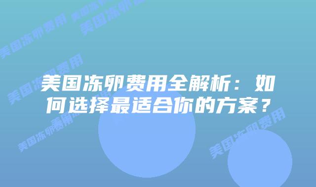 美国冻卵费用全解析:如何选择最适合你的方案?插图 美国冻卵费用全解析:如何选择最适合你的方案?