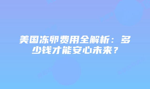 美国冻卵费用全解析：多少钱才能安心未来？