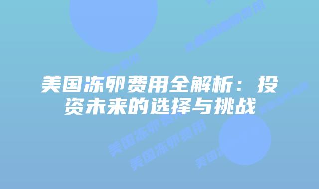 美国冻卵费用全解析:投资未来的选择与挑战插图 美国冻卵费用全解析:投资未来的选择与挑战