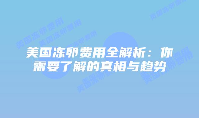 美国冻卵费用全解析:你需要了解的真相与趋势插图 美国冻卵费用全解析:你需要了解的真相与趋势