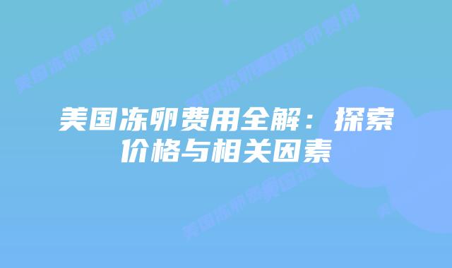 美国冻卵费用全解:探索价格与相关因素插图 美国冻卵费用全解:探索价格与相关因素
