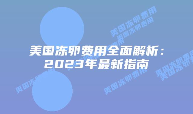 美国冻卵费用全面解析:2023年最新指南插图 美国冻卵费用全面解析:2023年最新指南