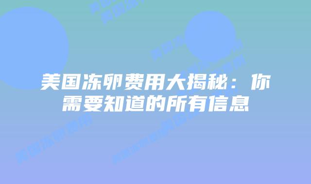 美国冻卵费用大揭秘:你需要知道的所有信息插图 美国冻卵费用大揭秘:你需要知道的所有信息