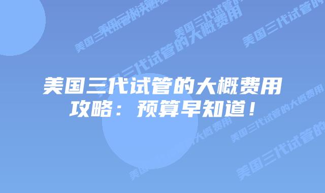 美国三代试管的大概费用攻略:预算早知道!插图 美国三代试管的大概费用攻略:预算早知道!