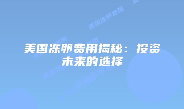 美国冻卵费用揭秘:投资未来的选择插图 美国冻卵费用揭秘:投资未来的选择