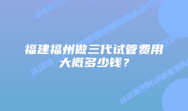 福建福州做三代试管费用大概多少钱？