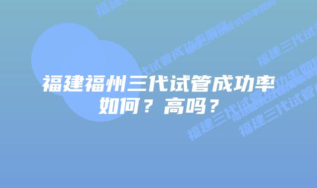 福建福州三代试管成功率如何?高吗?插图 福建福州三代试管成功率如何?高吗?