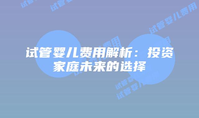 试管婴儿费用解析:投资家庭未来的选择插图 试管婴儿费用解析:投资家庭未来的选择