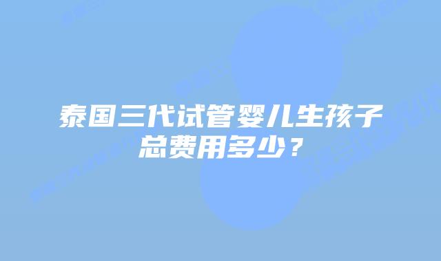 泰国三代试管婴儿生孩子总费用多少？