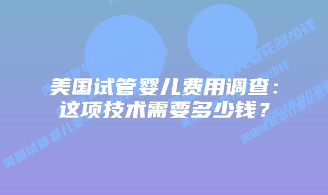 美国试管婴儿费用调查:这项技术需要多少钱?插图 美国试管婴儿费用调查:这项技术需要多少钱?