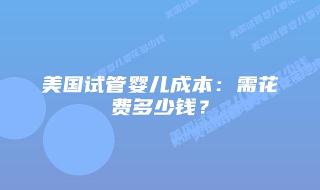 美国试管婴儿成本：需花费多少钱？
