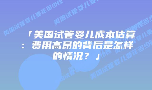 「美国试管婴儿成本估算：费用高昂的背后是怎样的情况？」