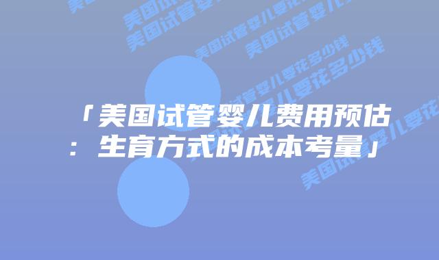 「美国试管婴儿费用预估:生育方式的成本考量」插图 「美国试管婴儿费用预估:生育方式的成本考量」
