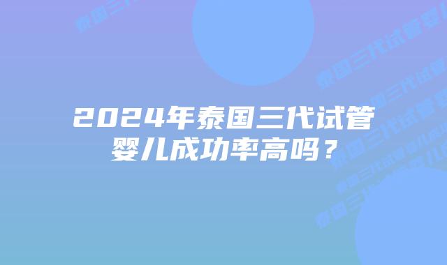 2024年泰国三代试管婴儿成功率高吗?插图 2024年泰国三代试管婴儿成功率高吗?