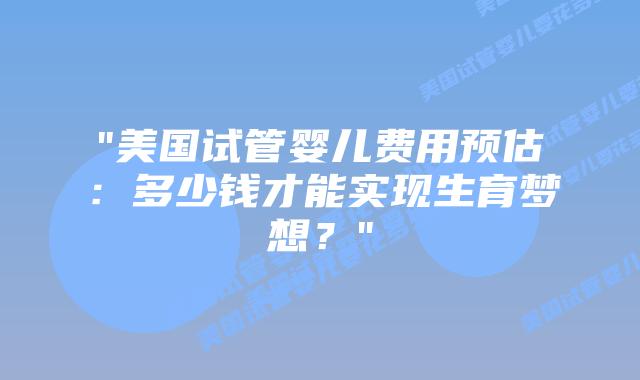 “美国试管婴儿费用预估：多少钱才能实现生育梦想？”插图