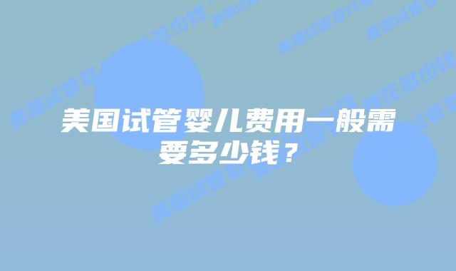 美国试管婴儿费用一般需要多少钱？