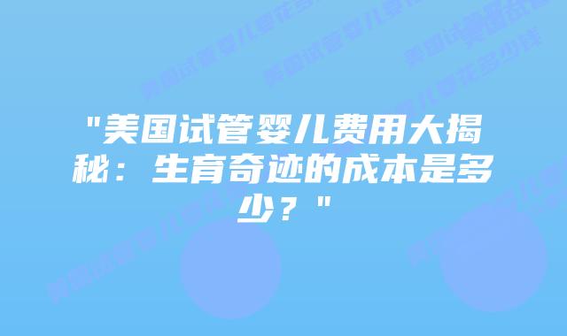 “美国试管婴儿费用大揭秘：生育奇迹的成本是多少？”插图