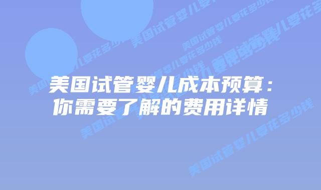 美国试管婴儿成本预算：你需要了解的费用详情