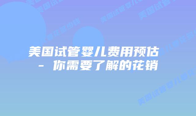 美国试管婴儿费用预估 - 你需要了解的花销