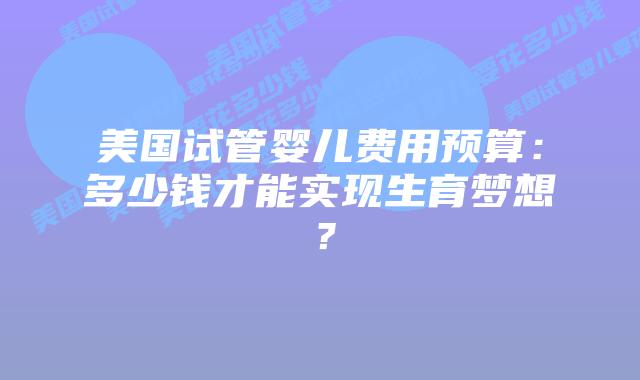 美国试管婴儿费用预算:多少钱才能实现生育梦想?插图 美国试管婴儿费用预算:多少钱才能实现生育梦想?