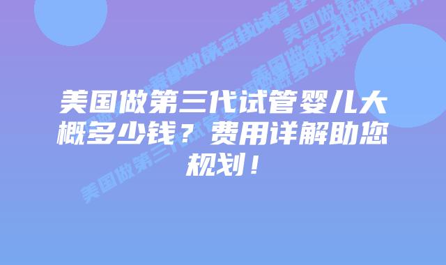 美国做第三代试管婴儿大概多少钱？费用详解助您规划！