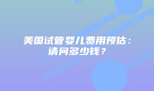 美国试管婴儿费用预估：请问多少钱？