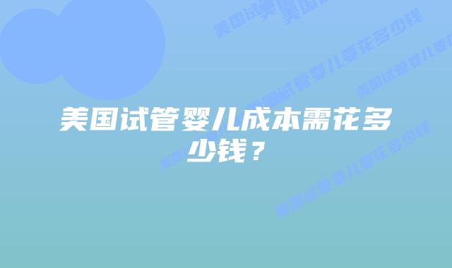美国试管婴儿成本需花多少钱？