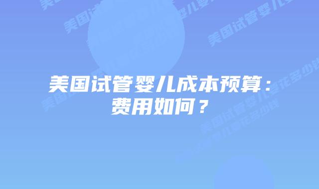 美国试管婴儿成本预算：费用如何？