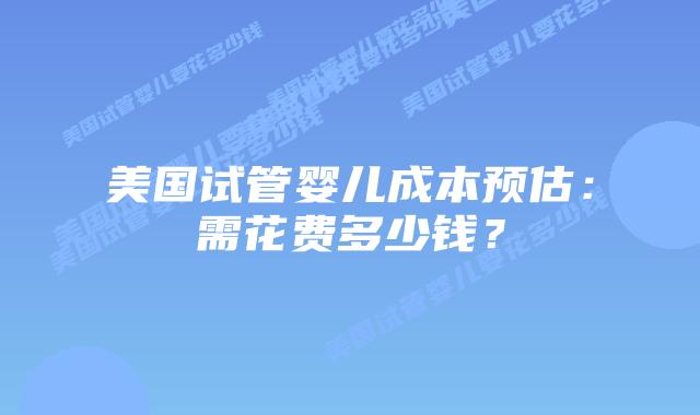 美国试管婴儿成本预估：需花费多少钱？