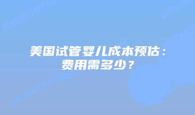 美国试管婴儿成本预估：费用需多少？