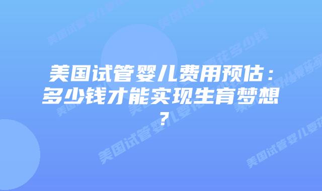 美国试管婴儿费用预估：多少钱才能实现生育梦想？