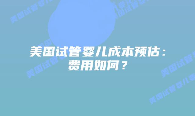 美国试管婴儿成本预估：费用如何？