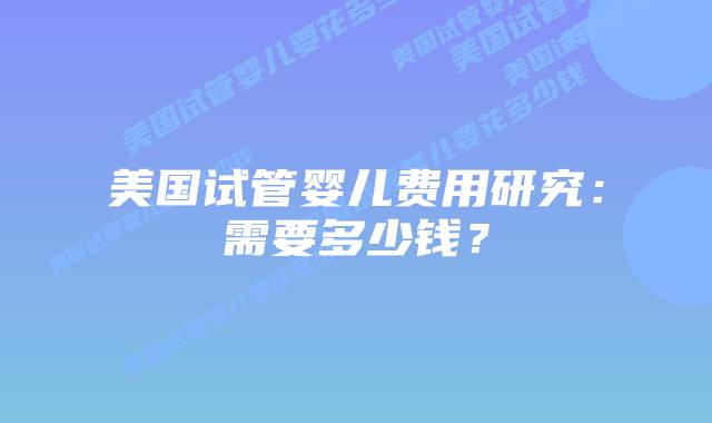 美国试管婴儿费用研究：需要多少钱？