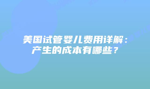 美国试管婴儿费用详解：产生的成本有哪些？