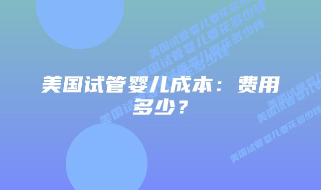 美国试管婴儿成本:费用多少?插图 美国试管婴儿成本:费用多少?