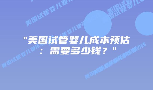 “美国试管婴儿成本预估：需要多少钱？”插图