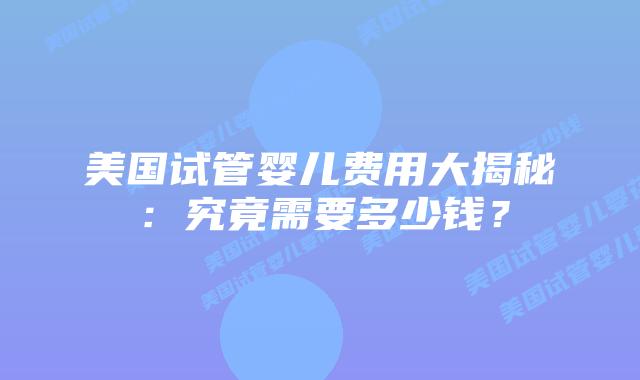 美国试管婴儿费用大揭秘：究竟需要多少钱？