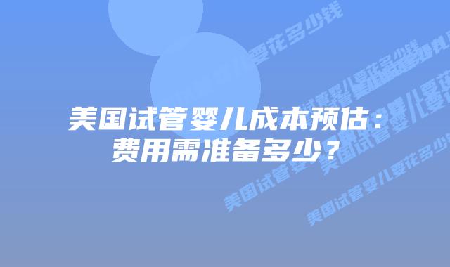美国试管婴儿成本预估：费用需准备多少？