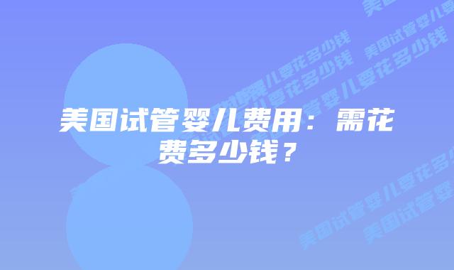 美国试管婴儿费用：需花费多少钱？