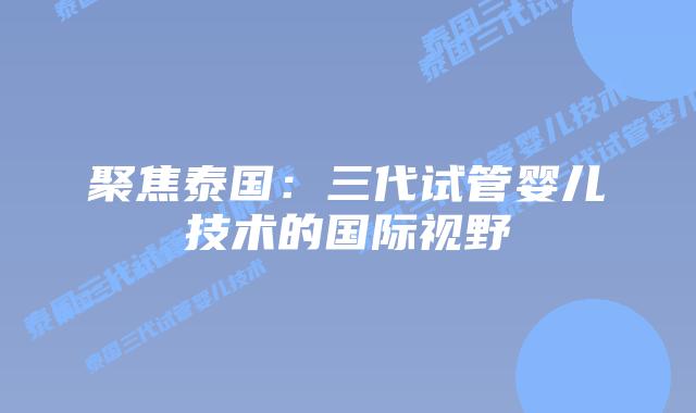 聚焦泰国：三代试管婴儿技术的国际视野