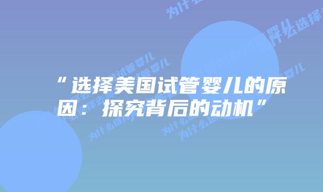 “选择美国试管婴儿的原因:探究背后的动机”插图 “选择美国试管婴儿的原因:探究背后的动机”