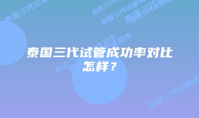 泰国三代试管成功率对比怎样？