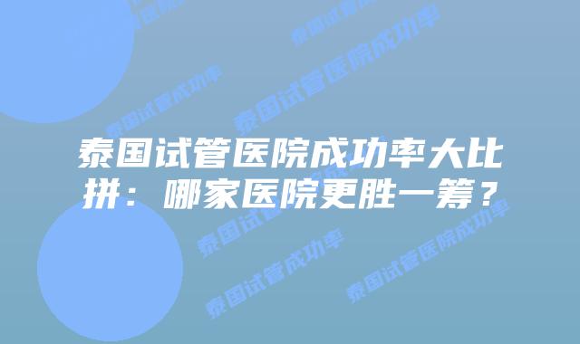 泰国试管医院成功率大比拼:哪家医院更胜一筹?插图 泰国试管医院成功率大比拼:哪家医院更胜一筹?
